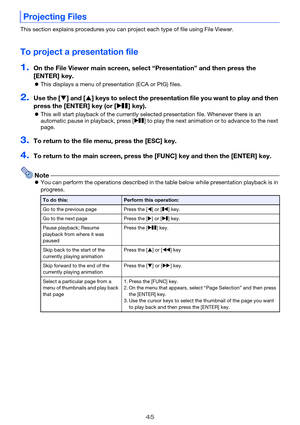 Page 4545
This section explains procedures you can project each type of file using File Viewer.
To project a presentation file
1.On the File Viewer main screen, select “Presentation” and then press the 
[ENTER] key.
This displays a menu of presentation (ECA or PtG) files.
2.Use the [] and [] keys to select the presentation file you want to play and then 
press the [ENTER] key (or [R] key).
This will start playback of the currently selected presentation file. Whenever there is an 
automatic pause in...