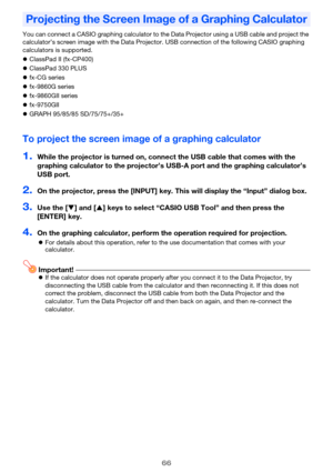 Page 6666
You can connect a CASIO graphing calculator to the Data Projector using a USB cable and project the 
calculator’s screen image with the Data Projector. USB connection of the following CASIO graphing 
calculators is supported.
ClassPad II (fx-CP400)
ClassPad 330 PLUS
fx-CG series
fx-9860G series
fx-9860GII series
fx-9750GII
GRAPH 95/85/85 SD/75/75+/35+
To project the screen image of a graphing calculator
1.While the projector is turned on, connect the USB cable that comes with the 
graphing...