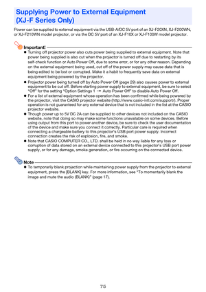 Page 7575
Power can be supplied to external equipment via the USB-A/DC 5V port of an XJ-F20XN, XJ-F200WN, 
or XJ-F210WN model projector, or via the DC 5V port of an XJ-F10X or XJ-F100W model projector.
Important!Turning off projector power also cuts power being supplied to external equipment. Note that 
power being supplied is also cut when the projector is turned off due to restarting by its 
self-check function or Auto Power Off, due to some error, or for any other reason. Depending 
on the external...