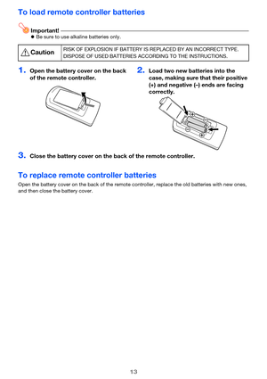 Page 1313
To load remote controller batteries
Important!Be sure to use alkaline batteries only.
To replace remote controller batteries
Open the battery cover on the back of the remote controller, replace the old batteries with new ones, 
and then close the battery cover.
*CautionRISK OF EXPLOSION IF BATTERY IS REPLACED BY AN INCORRECT TYPE.
DISPOSE OF USED BATTERIES ACCORDING TO THE INSTRUCTIONS.
1.Open the battery cover on the back 
of the remote controller.2.Load two new batteries into the 
case, making sure...