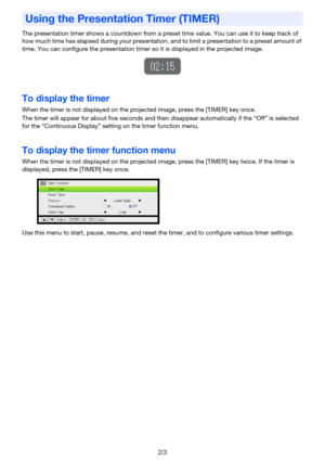 Page 2323
The presentation timer shows a countdown from a preset time value. You can use it to keep track of 
how much time has elapsed during your presentation, and to limit a presentation to a preset amount of 
time. You can configure the presentation timer so it is displayed in the projected image.
To display the timer
When the timer is not displayed on the projected image, press the [TIMER] key once.
The timer will appear for about five seconds and then disappear automatically if the “Off” is selected 
for...