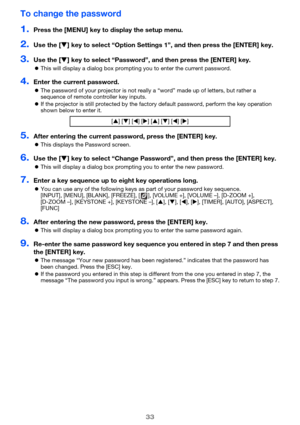 Page 3333
To change the password
1.Press the [MENU] key to display the setup menu.
2.Use the [] key to select “Option Settings 1”, and then press the [ENTER] key.
3.Use the [] key to select “Password”, and then press the [ENTER] key.
This will display a dialog box prompting you to enter the current password.
4.Enter the current password.
The password of your projector is not really a “word” made up of letters, but rather a 
sequence of remote controller key inputs.
If the projector is still protected by...