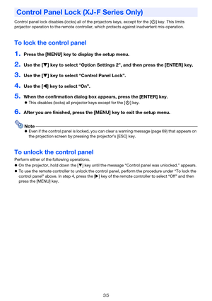 Page 3535
Control panel lock disables (locks) all of the projectors keys, except for the [P] key. This limits 
projector operation to the remote controller, which protects against inadvertent mis-operation.
To lock the control panel
1.Press the [MENU] key to display the setup menu.
2.Use the [] key to select “Option Settings 2”, and then press the [ENTER] key.
3.Use the [] key to select “Control Panel Lock”.
4.Use the [] key to select “On”.
5.When the confirmation dialog box appears, press the [ENTER] key....