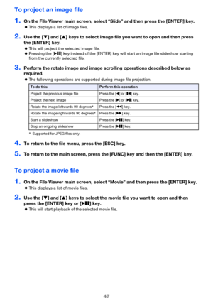 Page 4747
To project an image file
1.On the File Viewer main screen, select “Slide” and then press the [ENTER] key.
This displays a list of image files.
2.Use the [] and [] keys to select image file you want to open and then press 
the [ENTER] key.
This will project the selected image file.
Pressing the [R] key instead of the [ENTER] key will start an image file slideshow starting 
from the currently selected file.
3.Perform the rotate image and image scrolling operations described below as 
required.
The...