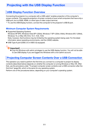 Page 6161
Connecting the projector to a computer with a USB cable* enables projection of the computer’s 
screen contents. This supports projection of screen contents of even small computers that have only a 
USB port, but no RGB, HDMI, or other type of video output terminal.
*To use the USB Display function, connect the computer to the projector’s USB-B port.
Minimum Computer System Requirements
Supported Operating Systems
Windows XP SP3, Windows Vista SP1 (32bit), Windows 7 SP1 (32bit, 64bit), Windows 8/8.1...
