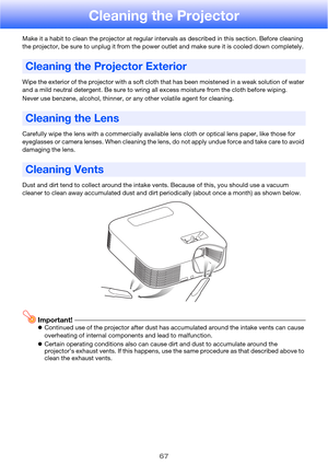 Page 6767
Cleaning the Projector
Make it a habit to clean the projector at regular intervals as described in this section. Before cleaning 
the projector, be sure to unplug it from the power outlet and make sure it is cooled down completely.
Wipe the exterior of the projector with a soft cloth that has been moistened in a weak solution of water 
and a mild neutral detergent. Be sure to wring all excess moisture from the cloth before wiping.
Never use benzene, alcohol, thinner, or any other volatile agent for...