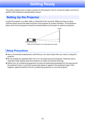 Page 1010
Getting Ready
This section explains how to select a location for the projector, how to connect its cables, and how to 
perform other operations required before using it.
Locate the projector on a desk, table, or stand that is firm and level. Make sure that you allow 
sufficient space around the sides and back of the projector for proper ventilation. The illustrations 
below show how the projector should be oriented relative to the screen for optimum projection.
Use a conveniently located power outlet...