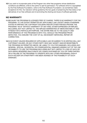 Page 9292
10.If you wish to incorporate parts of the Program into other free programs whose distribution 
conditions are different, write to the author to ask for permission. For software which is copyrighted 
by the Free Software Foundation, write to the Free Software Foundation; we sometimes make 
exceptions for this. Our decision will be guided by the two goals of preserving the free status of all 
derivatives of our free software and of promoting the sharing and reuse of software generally.
NO WARRANTY...