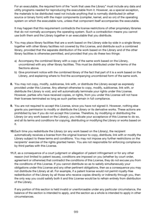 Page 9999
For an executable, the required form of the “work that uses the Library” must include any data and 
utility programs needed for reproducing the executable from it. However, as a special exception, 
the materials to be distributed need not include anything that is normally distributed (in either 
source or binary form) with the major components (compiler, kernel, and so on) of the operating 
system on which the executable runs, unless that component itself accompanies the executable.
It may happen that...