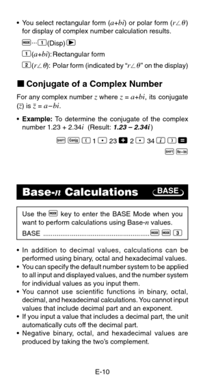 Page 12E-10
BASE
•You select rectangular form (a+bi) or polar form (r)
for display of complex number calculation results.
F...1(Disp) r
1
(a+bi): Rectangular form
2(r): Polar form (indicated by “r” on the display)
kConjugate of a Complex Number
For any complex number z where z = a+bi, its conjugate
(z) is z = a–bi.
•Example: To determine the conjugate of the complex
number 1.23 + 2.34
i  (Result: 1.23 – 2.34i)
A S R 1 l 23 + 2 l 34 i T =
A
 r
Base-n Calculations
Use the F key to enter the BASE Mode when...