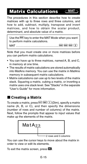 Page 17E-15
kCreating a Matrix
To create a matrix, press A
 j
 1(Dim), specify a matrix
name (A, B, or C), and then specify the dimensions
(number of rows and number of columns) of the matrix.
Next, follow the prompts that appear to input values that
make up the elements of the matrix.
You can use the cursor keys to move about the matrix in
order to view or edit its elements.
To exit the matrix screen, press 
t.
MATMatrix Calculations
The procedures in this section describe how to create
matrices with up to...