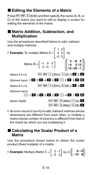 Page 18E-16
kEditing the Elements of a Matrix
Press A
 j
 2(Edit) and then specify the name (A, B, or
C) of the matrix you want to edit to display a screen for
editing the elements of the matrix.
kMatrix Addition, Subtraction, and
Multiplication
Use the procedures described below to add, subtract,
and multiply matrices.
•Example: To multiply Matrix A =                by
Matrix B =
(Matrix A 32)A
 j
 1(Dim)
 1(A)
 3 =
 2 =
(Element input)1 =
 2 =
 4 = 0 =
 D 2 =
 5 = t
(Matrix B 23)A
 j
 1(Dim)
 2(B)
 2 =
 3...