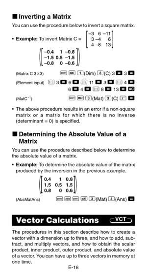 Page 20E-18
VCT
0.4 1 0.8
1.5 0.5 1.5
0.8 0 0.6
[             ](                 )
kInverting a Matrix
You can use the procedure below to invert a square matrix.
•Example: To invert Matrix C =
(Matrix C 33)A
 j
 1(Dim)
 3(C)
 3 = 3 =
(Element input)D 3 = 6 =
 D 11  = 3 =
 D 4 =6 = 4 =
 D 8 = 13 = t
(MatC–1)A
 j
 3(Mat)
 3(C) a
 =
•  The above procedure results in an error if a non-square
matrix or a matrix for which there is no inverse
(determinant = 0) is specified.
kDetermining the Absolute Value of a...