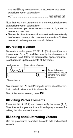 Page 21E-19 Use the 
F key to enter the VCT Mode when you want
to perform vector calculations.
VCT.....................................................
F F F 3
Note that you must create one or more vector before you
can perform vector calculations.
•You can have up to three vectors, named A, B, and C, in
memory at one time.
•The results of vector calculations are stored automatically
into VctAns memory. You can use the matrix in VctAns
memory in subsequent vector calculations.
kCreating a Vector
To  c reate a...