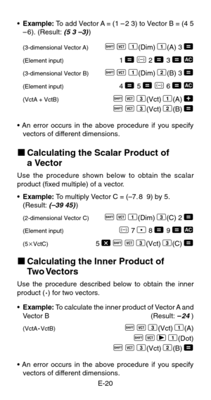 Page 22E-20 •Example: To add Vector A = (1 – 2 3) to Vector B = (4 5
–6). (Result: 
(5 3 –3))
(3-dimensional Vector A)A
 z
 1(Dim)
 1(A)
 3 =
(Element input)1 =
 D 2 =
 3 = t
(3-dimensional Vector B)A
 z
 1(Dim)
 2(B)
 3 =
(Element input)4 =
 5 =
 D 6 = t
(VctA + VctB)A
 z
 3(Vct)
 1(A)
 +
A
 z
 3(Vct)
 2(B)
 =
• An error occurs in the above procedure if you specify
vectors of different dimensions.
kCalculating the Scalar Product of
a Vector
Use the procedure shown below to obtain the scalar
product (fixed...