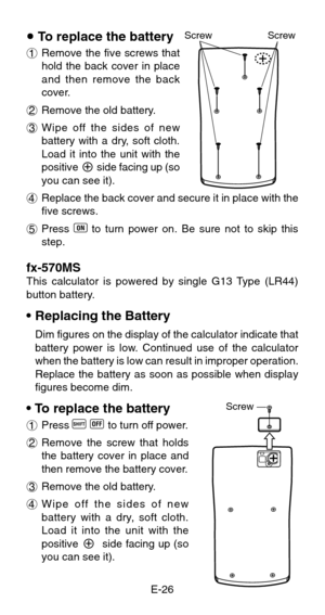 Page 28E-26
u To replace the battery
1Remove the five screws that
hold the back cover in place
and then remove the back
cover.
2Remove the old battery.
3Wipe off the sides of new
battery with a dry, soft cloth.
Load it into the unit with the
positive 
k side facing up (so
you can see it).
4Replace the back cover and secure it in place with the
five screws.
5Press 
5 to turn power on. Be sure not to skip this
step.
fx-570MSThis calculator is powered by single G13 Type (LR44)
button battery.
•Replacing the...