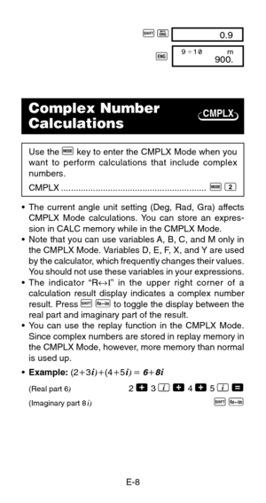 Page 10E-8
CMPLX
A P 0.9
J 900.9 1              m
Complex Number
Calculations
Use the F key to enter the CMPLX Mode when you
want to perform calculations that include complex
numbers.
CMPLX ...........................................................  
F 2
•The current angle unit setting (Deg, Rad, Gra) affects
CMPLX Mode calculations. You can store an expres-
sion in CALC memory while in the CMPLX Mode.
•Note that you can use variables A, B, C, and M only in
the CMPLX Mode. Variables D, E, F, X, and Y are...