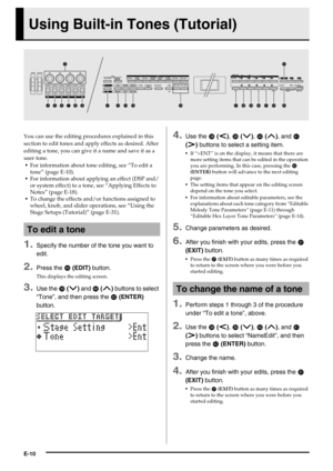 Page 11E-10
Using Built-in Tones (Tutorial)
You can use the editing procedures explained in this 
section to edit tones and apply effects as desired. After 
editing a tone, you can give it a name and save it as a 
user tone.
For information about tone editing, see “To edit a 
tone” (page E-10).
For information about applying an effect (DSP and/
or system effect) to a tone, see “Applying Effects to 
Notes” (page E-18).
To change the effects and/or functions assigned to 
wheel, knob, and slider operations, see...