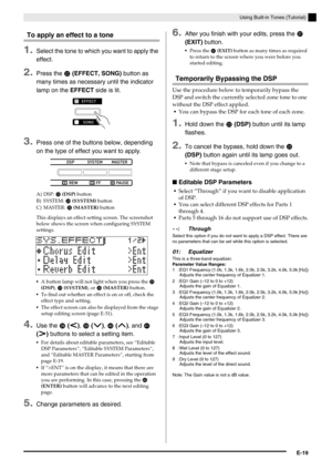 Page 20Using Built-in Tones (Tutorial)
E-19
To apply an effect to a tone
1.Select the tone to which you want to apply the 
effect.
2.Press the cm (EFFECT, SONG) button as 
many times as necessary until the indicator 
lamp on the EFFECT side is lit.
3.Press one of the buttons below, depending 
on the type of effect you want to apply.
A) DSP: cn (DSP) button
B) SYSTEM: 
co (SYSTEM) button
C) MASTER: 
cp (MASTER) button
This displays an effect setting screen. The screenshot 
below shows the screen when configuring...