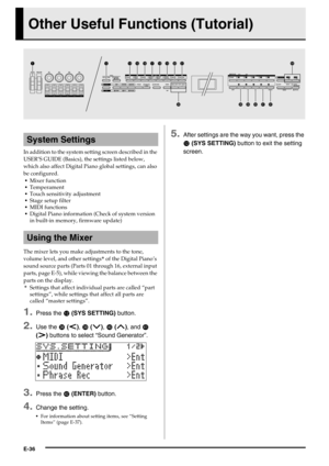 Page 37E-36
Other Useful Functions (Tutorial)
In addition to the system setting screen described in the 
USER’S GUIDE (Basics), the settings listed below, 
which also affect Digital Piano global settings, can also 
be configured.
Mixer function
Temperament
Touch sensitivity adjustment
Stage setup filter
MIDI functions
Digital Piano information (Check of system version 
in built-in memory, firmware update)
The mixer lets you make adjustments to the tone, 
volume level, and other settings* of the Digital Piano’s...