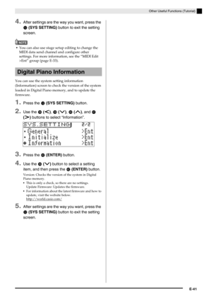 Page 42Other Useful Functions (Tutorial)
E-41
4.After settings are the way you want, press the 
bm (SYS SETTING) button to exit the setting 
screen.
NOTE
You can also use stage setup editing to change the 
MIDI data send channel and configure other 
settings. For more information, see the “MIDI Edit 
>Ent” group (page E-33).
You can use the system setting information 
(Information) screen to check the version of the system 
loaded in Digital Piano memory, and to update the 
firmware.
1.Press the bm (SYS...
