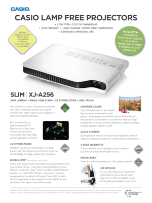 Page 1SLIM | XJ-A256
3000 LUMENS • WXGA (1280 X 800) • 2X POWER ZOOM • USB • WLAN
By combining a laser, a fluorescent element 
and LED’s Casio has created an original 
mercury-free hybrid light source capable of 
generating high brightness.
© 2012 CASIO AMERICA, INC. All rights reserved. Casio is a registered trademark of Casio Computer Co., Ltd. in the United States and/or 
other countries. Specifications subject to change without notice. DLP \
logo is a registered trademark of Texas Instruments Incorporated....