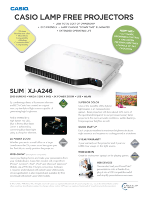 Page 1SLIM | XJ-A246
2500 LUMENS • WXGA (1280 X 800) • 2X POWER ZOOM • USB • WLAN
W ARRANTYYEARPRODUCT3
1280 X 800WXGAWIDE SCREEN
By combining a laser, a fluorescent element 
and LED’s Casio has created an original 
mercury-free hybrid light source capable of 
generating high brightness.
Red is emitted by a 
high-lumen red LED. 
Blue is from a Blue laser. 
Green is achieved by 
converting blue laser light 
using a phosphor element.
2X POWER ZOOM 
Whether you are in a small office or a large 
board room the 2X...