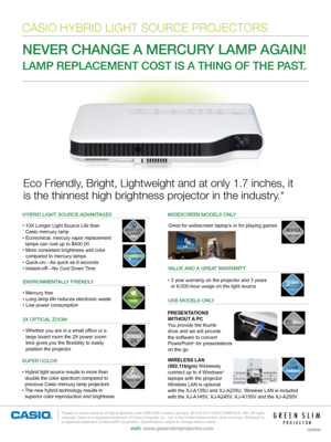 Page 1Eco Friendly, Bright, Lightweight and at only 1.7 inches, it  
is the thinnest high brightness projector in the industry.*
NEVER CHANGE A MERCURY LAMP AGAIN!  
LAMP REPLACEMENT COST IS A THING OF THE PAST. 
*Based on Casio research of high brightness (over 2000 ANSI lumens) January, 2010.© 2010 CASIO AMERICA, INC. All rights  reserved. Casio is a registered trademark of Casio Computer Co., Ltd. in the United States and/or other countries. Windows®  is  a registered trademark of...