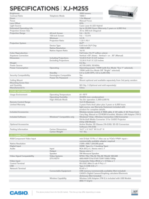 Page 2SPECIFICATIONS | XJ-M255
The above product line is for the US market.  This line-up may differ depending on areas.
brightness             3000 lumens
Contrast Ratio      Telephoto Mode   1800:1
Zoom              1.5x Manual
Focus              Manual Focus
Lens Offset            83%
Light Source            Casio Laser & LED hybrid
Estimated Operating Life     Up to 20,000 Hours (Warranty 3 years or 6,000 Hrs)
Projection Screen Size     35 to 300-inch Diagonal
Projection Range      60-inch Screen   5.6 ~...