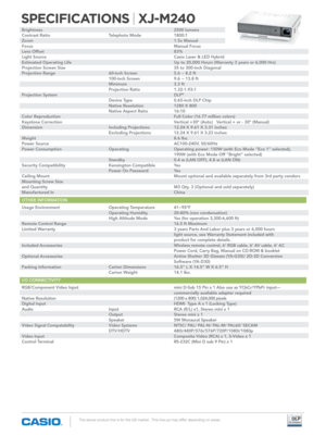 Page 2SPECIFICATIONS | XJ-M240
The above product line is for the US market.  This line-up may differ depending on areas.
Brightness             2500 lumens
Contrast Ratio      Telephoto Mode   1800:1
Zoom              1.5x Manual
Focus              manual Focus
Lens Offset            83%
Light Source            Casio Laser & LED hybrid
Estimated operating Life     Up to 20,000 Hours (Warranty 3 years or 6,000 Hrs)
Projection Screen Size     35 to 300-inch Diagonal
Projection Range      60-inch Screen   5.6 ~...