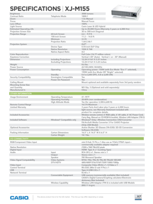 Page 2SPECIFICATIONS | XJ-M155
The above product line is for the US market.  This line-up may differ depending on areas.
brightness             3000 lumens
Contrast Ratio      Telephoto Mode   1800:1
Zoom              1.5x Manual
Focus              Manual Focus
Lens Offset            100%
Light Source            Casio Laser & LED hybrid
Estimated Operating Life     Up to 20,000 Hours (Warranty 3 years or 6,000 Hrs)
Projection Screen Size     30 to 300-inch Diagonal 
Projection Range      60-inch Screen   6.6 ~...