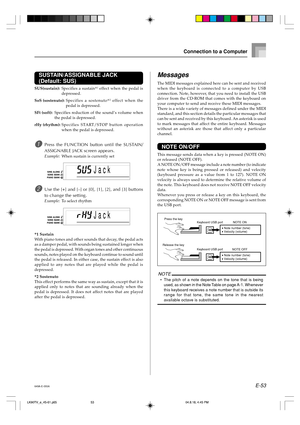 Page 55E-53
Connection to a Computer
SUSTAIN/ASSIGNABLE JACK
(Default: SUS)
SUS(sustain):Specifies a sustain*1 effect when the pedal is
depressed.
SoS (sostenuto):Specifies a sostenuto*
2 effect when the
pedal is depressed.
SFt (soft):Specifies reduction of the sound’s volume when
the pedal is depressed.
rHy (rhythm):Specifies START/STOP button operation
when the pedal is depressed.
1Press the FUNCTION button until the SUSTAIN/
ASSIGNABLE JACK screen appears.
Example:When sustain is currently set
2Use the [+]...