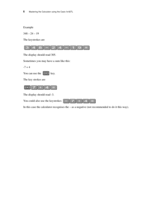 Page 116  Mastering the Calculator using the Casio fx-82TL
Example
348 – 24 – 19
The keystrokes are
The display should read 305.
Sometimes you may have a sum like this:
-7 + 4
You can use the  key.
The key strokes are
The display should read -3.
You could also use the keystrokes 
In this case the calculator recognises the – as a negative (not recommended to do it this way). 