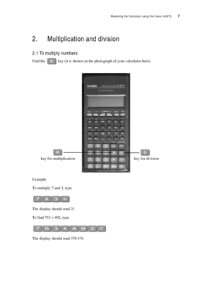 Page 12Mastering the Calculator using the Casio fx-82TL  7
2. Multiplication and division
2.1 To multiply numbers
Find the  key (it is shown on the photograph of your calculator here).
Example
To multiply 7 and 3, type
The display should read 21
To find 753 × 492, type
The display should read 370 476
key for division key for multiplication 