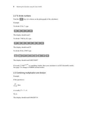 Page 138  Mastering the Calculator using the Casio fx-82TL
2.2 To divide numbers
Find the  key (it is shown on the photograph of the calculator)
Example
To divide 35 by 7, type
The display should read 5
To divide 7 905 by 85, type
The display should read 93
To divide 56 by 23947 type
The display should read 0.002338497
If it reads 2.3385×10-
03 or something similar, then your calculator is in SCI (Scientific mode). 
See page 2 to change to NORM (normal mode).
2.3 Combining multiplication and division
Example
If...