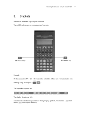 Page 14Mastering the Calculator using the Casio fx-82TL  9
3. Brackets
Find the set of bracket keys on your calculator.
The fx-82TL allows you to use many sets of brackets.
Example 
Do the calculation 471 – (93 + 11 + 2) on the calculator. (Make sure your calculation is in 
ordinary comp. mode press 
)
The keystrokes required are
The display should read 365.
Sometimes in calculations you will see other grouping symbols, for example, { } (called 
braces), [ ] (called square brackets).
LH bracket keyRH bracket key 