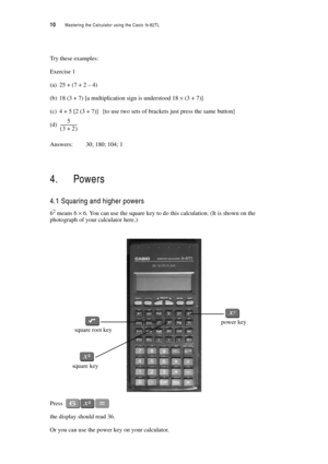 Page 1510  Mastering the Calculator using the Casio fx-82TL
Try these examples:
Exercise 1
(a) 25 + (7 + 2 – 4)
(b) 18 (3 + 7) [a multiplication sign is understood 18 × (3 + 7)]
(c) 4 + 5 [2 (3 + 7)] [to use two sets of brackets just press the same button]
(d)
Answers: 30; 180; 104; 1
4. Powers
4.1 Squaring and higher powers
62 means 6 × 6. You can use the square key to do this calculation. (It is shown on the 
photograph of your calculator here.)
Press 
the display should read 36.
Or you can use the power key...