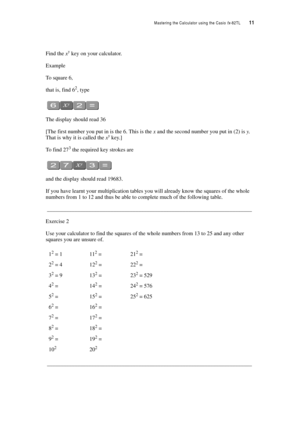Page 16Mastering the Calculator using the Casio fx-82TL  11
Find the xy key on your calculator.
Example
To square 6,
that is, find 62, type
The display should read 36
[The first number you put in is the 6. This is the x and the second number you put in (2) is y. 
That is why it is called the xy key.]
To find 273 the required key strokes are
and the display should read 19683.
If you have learnt your multiplication tables you will already know the squares of the whole 
numbers from 1 to 12 and thus be able to...