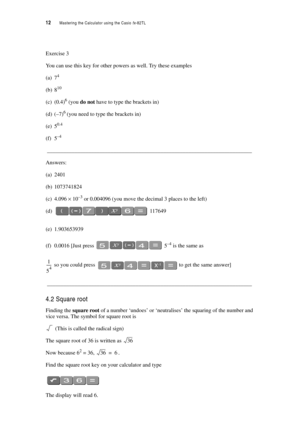 Page 1712  Mastering the Calculator using the Casio fx-82TL
Exercise 3
You can use this key for other powers as well. Try these examples
(a) 74
(b) 810
(c) (0.4)6 (you do not have to type the brackets in)
(d) (–7)6 (you need to type the brackets in)
(e) 50.4
(f) 5–4
__________________________________________________________________________
Answers:
(a) 2401
(b) 1073741824
(c) 4.096 × 10–3 or 0.004096 (you move the decimal 3 places to the left)
(d) 117649
(e) 1.903653939
(f) 0.0016 [Just press  5–4 is the same...