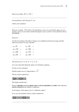 Page 18Mastering the Calculator using the Casio fx-82TL  13
What do you think  is?  = 
__________________________________________________________________________
You should have said 9 because 92 = 81
(Check your calculator)
__________________________________________________________________________
What do you think  will be? You should have said ‘you can’t find the square root of a 
negative’ since you can’t find a number that squares to give a positive. Your calculator will say 
Ma ERROR.
Exercise 4
Try these...
