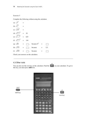 Page 1914  Mastering the Calculator using the Casio fx-82TL
Exercise 5
Complete the following without using the calculator
(a)=
(b)=
(c)=
(d)=10
(e)=625
(f)=144
(g)=, because 82=
(h)=, because = 121
(i)=, because =
Check your answers on the calculator.
__________________________________________________________________________
4.3 Other roots
You can also use the root key on the calculator. Find the  on your calculator. To get to 
this key you must press shift first.
72
72
102
2
2
2
64
121
225
root key
shift key 