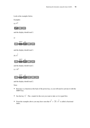 Page 20Mastering the Calculator using the Casio fx-82TL  15
Look at the examples below.
Examples
(a) 9½
and the display should read 3.
or
and the display should read 3.
(b)
and the display should read 2.
(c) 16¼
and the display should read 2.
Note: 
Root key is a function at the back of the power key, so you will need to activate it with the 
SHIFT key
See the key . The x stands for the root you want to take so it is typed first.
From the examples above you may have seen that .  is called a fractional...