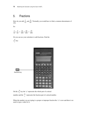 Page 2116  Mastering the Calculator using the Casio fx-82TL
5. Fractions
How do you add  and ? Normally you would have to find a common denominator of 
252.
So:
Or you can use your calculator to add fractions. Find the
 key
On the  key the ‘a’ represents the whole part of a mixed 
number and the ‘’ represents the fraction part of a mixed number.
When the number you are typing is a proper or improper fraction the ‘a’ is zero and there is no 
need to type a value for it.
1
12 ------4
63 ------
1
1
2------4
63...