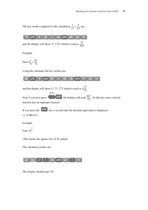 Page 22Mastering the Calculator using the Casio fx-82TL  17
The key strokes required for the calculation  are:
and the display will show 37 ⎦ 252 which is read as 
Example
Find 
Using the calculator the key strokes are:
and the display will show 8 ⎦ 71 ⎦ 72 which is read as 
Note if you now press  the display will read . So this key turns a mixed 
fraction into an improper fraction.
If you press the  key a second time the decimal equivalent is displayed,  
i.e. 8.9861111
Example
Find 
(This means the square...