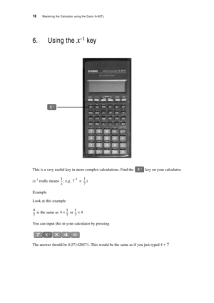 Page 2318  Mastering the Calculator using the Casio fx-82TL
6. Using the x-1 key
This is a very useful key in more complex calculations. Find the  key on your calculator.
(x-1 really means ; e.g. )
Example
Look at this example
 is the same as  or 
You can input this in your calculator by pressing
The answer should be 0.571428571. This would be the same as if you just typed 4 ÷ 7
1
x ---7-11
7 ---=
4
7 ---41
7 ---×1
7 --
-4× 