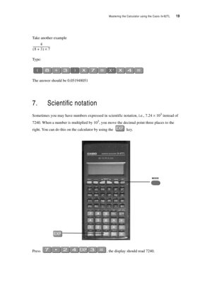 Page 24Mastering the Calculator using the Casio fx-82TL  19
Take another example
Ty p e :
The answer should be 0.051948051
7. Scientific notation
Sometimes you may have numbers expressed in scientific notation, i.e., 7.24 × 103 instead of 
7240. When a number is multiplied by 10
3, you move the decimal point three places to the 
right. You can do this on the calculator by using the 
 key.
Press , the display should read 7240.
4
83+ ()7×-------------------------- 