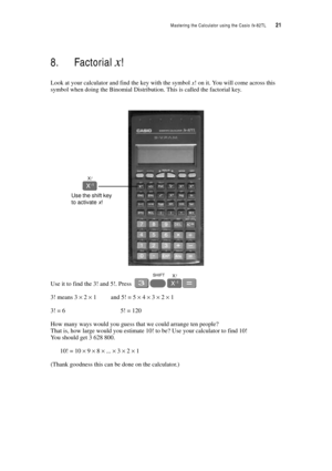 Page 26Mastering the Calculator using the Casio fx-82TL  21
8. Factorial x!
Look at your calculator and find the key with the symbol x! on it. You will come across this 
symbol when doing the Binomial Distribution. This is called the factorial key.
Use it to find the 3! and 5!. Press 
3! means 3 × 2 × 1  and 5! = 5 × 4 × 3 × 2 × 1
3! = 6 5! = 120
How many ways would you guess that we could arrange ten people?
That is, how large would you estimate 10! to be? Use your calculator to find 10!
You should get 3 628...