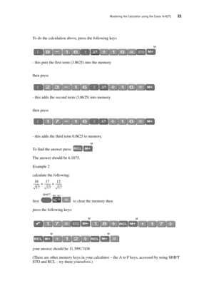 Page 28Mastering the Calculator using the Casio fx-82TL  23
To do the calculation above, press the following keys
- this puts the first term (3.0625) into the memory
then press
- this adds the second term (3.0625) into memory
then press
- this adds the third term 0.0625 to memory.
To find the answer press 
The answer should be 6.1875.
Example 2
calculate the following:
first  to clear the memory then
press the following keys:
your answer should be 11.39917438
(There are other memory keys in your calculator –...