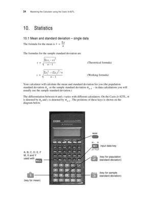 Page 2924  Mastering the Calculator using the Casio fx-82TL
10. Statistics
10.1 Mean and standard deviation – single data
The formula for the mean is 
The formulas for the sample standard deviation are
(Theoretical formula)
(Working formula)
Your calculator will calculate the mean and standard deviation for you (the population 
standard deviation 
 or the sample standard deviation  – in data calculations you will 
usually use the sample standard deviation.)
The differentiation between σ and s varies with...