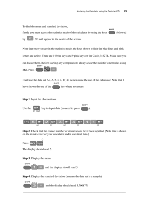 Page 30Mastering the Calculator using the Casio fx-82TL  25
To find the mean and standard deviation,
firstly you must access the statistics mode of the calculator by using the keys  followed 
by  SD will appear in the centre of the screen.
Note that once you are in the statistics mode, the keys shown within the blue lines and pink 
letters are active. There are 14 blue keys and 9 pink keys on the Casio fx-82TL. Make sure you 
can locate them. Before starting any computations always clear the statistic’s...